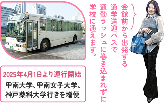 会館前から出発する 通学送迎バスで 通勤ラッシュに巻き込まれずに 学校に通えます。 2025年4月1日より運行開始　甲南大学、甲南女子大学、 神戸薬科大学行きを増便
