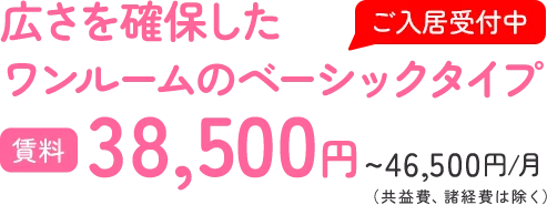 広さを確保した ワンルームのベーシックタイプ 賃料38,500円~46,500円/月（共益費、諸経費は除く）
