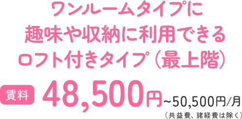 ワンルームタイプに 趣味や収納に利用できる ロフト付きタイプ（最上階） 賃料48,500円~50,500円/月（共益費、諸経費は除く）