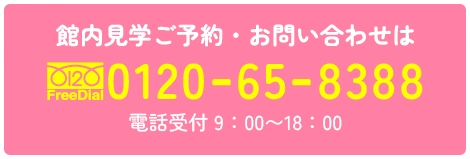 館内見学ご予約・お問い合わせは FreeDial0120658388 電話受付 9：00〜18：00